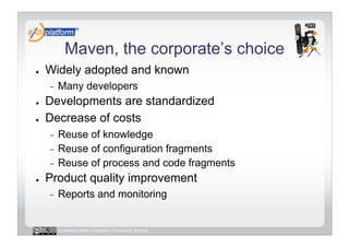 Maven, the corporate’s choice
●    Widely adopted and known
     -    Many developers
●    Developments are standardized
●    Decrease of costs
     -  Reuse of knowledge
     -  Reuse of configuration fragments
     -  Reuse of process and code fragments
●    Product quality improvement
     -    Reports and monitoring


          Licensed under a Creative Commons license
 
