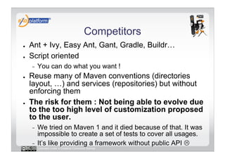 Competitors
●    Ant + Ivy, Easy Ant, Gant, Gradle, Buildr…
●    Script oriented
     -    You can do what you want !
●    Reuse many of Maven conventions (directories
     layout, …) and services (repositories) but without
     enforcing them
●    The risk for them : Not being able to evolve due
     to the too high level of customization proposed
     to the user.
     -  We tried on Maven 1 and it died because of that. It was
        impossible to create a set of tests to cover all usages.
     -  It’s like providing a framework without public API 
          Licensed under a Creative Commons license
 