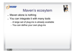 Maven’s ecosytem
●    Maven alone is nothing
●    You can integrate it with many tools
     -  A large set of plug-ins is already available
     -  You can define your own plug-ins




          Licensed under a Creative Commons license
 
