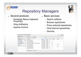 Repository Managers
●    Several products                                 ●    Basic services
     -    Sonatype Nexus (replaced                         -    Search artifacts
          Proximity)                                       -    Browse repositories
     -    Jfrog Artifactory                                -    Proxy external repositories
     -    Apache Archiva                                   -    Host internal repositories
                                                           -    Security




          Licensed under a Creative Commons license
 