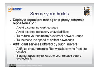 Secure your builds
●    Deploy a repository manager to proxy externals
     repositories to :
     -  Avoid external network outages
     -  Avoid external repository unavailabilities
     -  To reduce your company’s external network usage
     -  To increase the speed of artifact downloads
●    Additional services offered by such servers :
     -  Artifacts procurement to filter what is coming from the
        outside
     -  Staging repository to validate your release before
        deploying it

          Licensed under a Creative Commons license
 