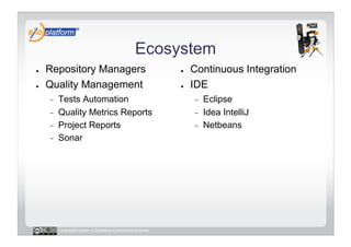 Ecosystem
●    Repository Managers                              ●    Continuous Integration
●    Quality Management                               ●    IDE
     -    Tests Automation                                 -    Eclipse
     -    Quality Metrics Reports                          -    Idea IntelliJ
     -    Project Reports                                  -    Netbeans
     -    Sonar




          Licensed under a Creative Commons license
 