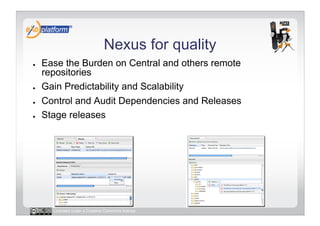 Nexus for quality
●    Ease the Burden on Central and others remote
     repositories
●    Gain Predictability and Scalability
●    Control and Audit Dependencies and Releases
●    Stage releases




       Licensed under a Creative Commons license
 