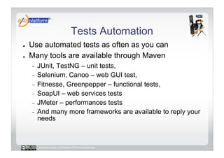 Tests Automation
●    Use automated tests as often as you can
●    Many tools are available through Maven
     -  JUnit, TestNG – unit tests,
     -  Selenium, Canoo – web GUI test,
     -  Fitnesse, Greenpepper – functional tests,
     -  SoapUI – web services tests
     -  JMeter – performances tests
     -  And many more frameworks are available to reply your
        needs



          Licensed under a Creative Commons license
 