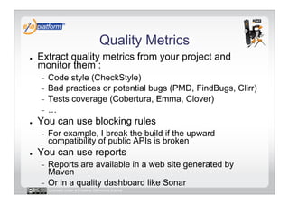Quality Metrics
●    Extract quality metrics from your project and
     monitor them :
     -  Code style (CheckStyle)
     -  Bad practices or potential bugs (PMD, FindBugs, Clirr)
     -  Tests coverage (Cobertura, Emma, Clover)
     -  …
●    You can use blocking rules
     -    For example, I break the build if the upward
          compatibility of public APIs is broken
●    You can use reports
     -  Reports are available in a web site generated by
        Maven
     -  Or in a quality dashboard like Sonar
          Licensed under a Creative Commons license
 