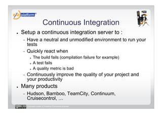 Continuous Integration
●    Setup a continuous integration server to :
     -  Have a neutral and unmodified environment to run your
        tests
     -  Quickly react when
            ●    The build fails (compilation failure for example)
            ●    A test fails
            ●    A quality metric is bad
     -    Continuously improve the quality of your project and
          your productivity
●    Many products
     -    Hudson, Bamboo, TeamCity, Continuum,
          Cruisecontrol, …
          Licensed under a Creative Commons license
 