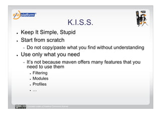 K.I.S.S.
●    Keep It Simple, Stupid
●    Start from scratch
     -    Do not copy/paste what you find without understanding
●    Use only what you need
     -    It’s not because maven offers many features that you
          need to use them
            ●    Filtering
            ●    Modules
            ●    Profiles
            ●    …


          Licensed under a Creative Commons license
 