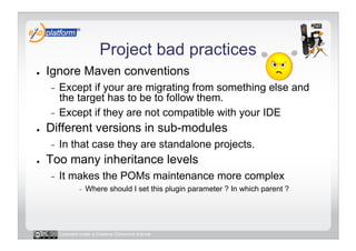 Project bad practices
●    Ignore Maven conventions
     -  Except if your are migrating from something else and
        the target has to be to follow them.
     -  Except if they are not compatible with your IDE
●    Different versions in sub-modules
     -    In that case they are standalone projects.
●    Too many inheritance levels
     -    It makes the POMs maintenance more complex
                  -    Where should I set this plugin parameter ? In which parent ?




          Licensed under a Creative Commons license
 