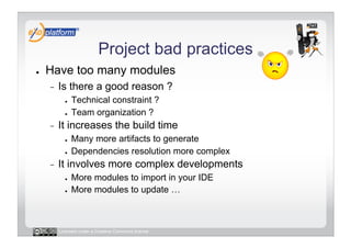 Project bad practices
●    Have too many modules
     -    Is there a good reason ?
            ●    Technical constraint ?
            ●    Team organization ?
     -    It increases the build time
            ●    Many more artifacts to generate
            ●    Dependencies resolution more complex
     -    It involves more complex developments
            ●    More modules to import in your IDE
            ●    More modules to update …



          Licensed under a Creative Commons license
 