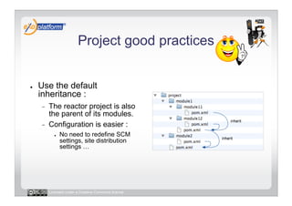 Project good practices


●    Use the default
     inheritance :
     -    The reactor project is also
          the parent of its modules.
     -    Configuration is easier :
             ●    No need to redefine SCM
                  settings, site distribution
                  settings …




          Licensed under a Creative Commons license
 