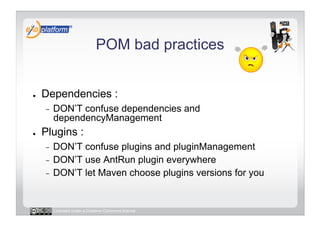 POM bad practices


●    Dependencies :
     -    DON’T confuse dependencies and
          dependencyManagement
●    Plugins :
     -  DON’T confuse plugins and pluginManagement
     -  DON’T use AntRun plugin everywhere
     -  DON’T let Maven choose plugins versions for you




          Licensed under a Creative Commons license
 