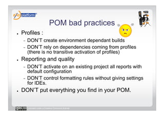 POM bad practices
●    Profiles :
     -  DON’T create environment dependant builds
     -  DON’T rely on dependencies coming from profiles
        (there is no transitive activation of profiles)
●    Reporting and quality
     -  DON’T activate on an existing project all reports with
        default configuration
     -  DON’T control formatting rules without giving settings
        for IDEs.
●    DON’T put everything you find in your POM.


          Licensed under a Creative Commons license
 