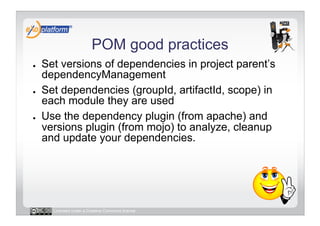 POM good practices
●    Set versions of dependencies in project parent’s
     dependencyManagement
●    Set dependencies (groupId, artifactId, scope) in
     each module they are used
●    Use the dependency plugin (from apache) and
     versions plugin (from mojo) to analyze, cleanup
     and update your dependencies.




       Licensed under a Creative Commons license
 