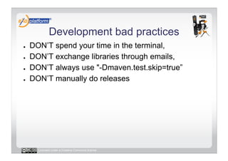 Development bad practices
●    DON’T spend your time in the terminal,
●    DON’T exchange libraries through emails,
●    DON’T always use "-Dmaven.test.skip=true”
●    DON’T manually do releases




       Licensed under a Creative Commons license
 