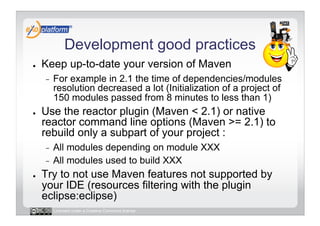 Development good practices
●    Keep up-to-date your version of Maven
     -    For example in 2.1 the time of dependencies/modules
          resolution decreased a lot (Initialization of a project of
          150 modules passed from 8 minutes to less than 1)
●    Use the reactor plugin (Maven < 2.1) or native
     reactor command line options (Maven >= 2.1) to
     rebuild only a subpart of your project :
     -  All modules depending on module XXX
     -  All modules used to build XXX
●    Try to not use Maven features not supported by
     your IDE (resources filtering with the plugin
     eclipse:eclipse)
          Licensed under a Creative Commons license
 