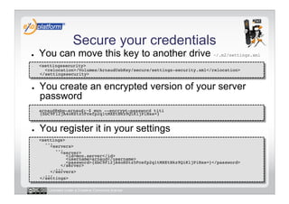 Secure your credentials
●    You can move this key to another drive ~/.m2/settings.xml
-    <settingssecurity> 
       <relocation>/Volumes/ArnaudUsbKey/secure/settings-security.xml</relocation> 
     </settingssecurity>!


●    You create an encrypted version of your server
     password
-    arnaud@mbp-arnaud:~$ mvn --encrypt-password titi
     {SbC9Fl2jA4oHZtz5Fcefp2q1tMXEtBkz9QiKljPiHss=}!


●    You register it in your settings
-    <settings> 
       ... 
         <servers> 
            ... 
              <server> 
                 <id>mon.server</id> 
                 <username>arnaud</username> 
                 <password>{SbC9Fl2jA4oHZtz5Fcefp2q1tMXEtBkz9QiKljPiHss=}</password> 
              </server> 
            ... 
         </servers> 
       ... 
     </settings>!

        Licensed under a Creative Commons license
 