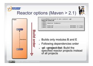 Reactor options (Maven > 2.1)
                                        -    arnaud@mbp-arnaud:~$ mvn install –pl
                                             moduleE,moduleB 
                                             [INFO] ------------------------------------------- 
                                             [INFO] Reactor Summary: 
                                             [INFO] 
                                             [INFO] ModuleB .................. SUCCESS [2.774s] 
                                             [INFO] ModuleE .................. SUCCESS [1.008s] 




                                        ●    Builds only modules B and E
                                        ●    Following dependencies order
                                        ●    -pl --project-list: Build the
                                             specified reactor projects instead
                                             of all projects

Licensed under a Creative Commons license
 