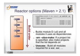 Reactor options (Maven > 2.1)
                                        -    arnaud@mbp-arnaud:~$ mvn install –pl moduleD -am 
                                             [INFO] ------------------------------------------ 
                                             [INFO] Reactor Summary: 
                                             [INFO] 
                                             [INFO] ModuleA ................. SUCCESS [4.075s] 
                                             [INFO] ModuleB ................. SUCCESS [0.468s] 
                                             [INFO] ModuleC ................. SUCCESS [0.354s] 
                                             [INFO] ModuleD ................. SUCCESS [0.384s] 




                                        ●    Builds module D (-pl) and all
                                             modules it uses as dependencies
                                        ●    -am --also-make: If a project list
                                             is specified, also make projects
                                             that the list depends on
                                        ●    Usecase : Build all modules
                                             required for a war, ear, …
Licensed under a Creative Commons license
 