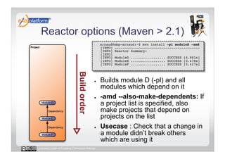 Reactor options (Maven > 2.1)
                                        -    arnaud@mbp-arnaud:~$ mvn install –pl moduleD -amd 
                                             [INFO] ------------------------------------------ 
                                             [INFO] Reactor Summary: 
                                             [INFO] 
                                             [INFO] ModuleD ................. SUCCESS [4.881s] 
                                             [INFO] ModuleE ................. SUCCESS [0.478s] 
                                             [INFO] ModuleF ................. SUCCESS [0.427s] 




                                        ●    Builds module D (-pl) and all
                                             modules which depend on it
                                        ●    -amd --also-make-dependents: If
                                             a project list is specified, also
                                             make projects that depend on
                                             projects on the list
                                        ●    Usecase : Check that a change in
                                             a module didn’t break others
                                             which are using it
Licensed under a Creative Commons license
 