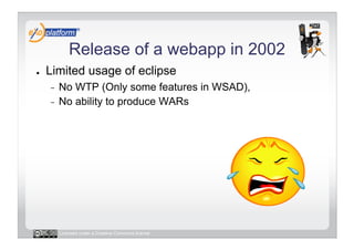 Release of a webapp in 2002
●    Limited usage of eclipse
     -  No WTP (Only some features in WSAD),
     -  No ability to produce WARs




          Licensed under a Creative Commons license
 