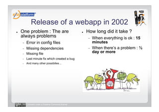 Release of a webapp in 2002
●    One problem : The are                            ●    How long did it take ?
     always problems                                       -    When everything is ok : 15
     -    Error in config files                                 minutes
     -    Missing dependencies                             -    When there’s a problem : ½
     -    Missing file                                          day or more
     -    Last minute fix which created a bug
     -    And many other possibilies ..




          Licensed under a Creative Commons license
 