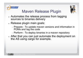 Maven Release Plugin
●    Automates the release process from tagging
     sources to binaries delivery
●    Release plugin main goals:
     -  Prepare : To update maven versions and information in
        POMs and tag the code
     -  Perform : To deploy binaries in a maven repository
●    After that you can just automate the deployment on
     the AS using cargo for example.




          Licensed under a Creative Commons license
 