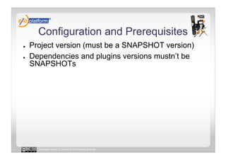 Configuration and Prerequisites
●    Project version (must be a SNAPSHOT version)
●    Dependencies and plugins versions mustn’t be
     SNAPSHOTs




       Licensed under a Creative Commons license
 