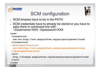 SCM configuration
●    SCM binaries have to be in the PATH
●    SCM credentials have to already be stored or you have to
     pass them in command line with :
     –Dusername=XXX –Dpassword=XXX
<scm>
 <connection>
  scm:svn:http://svn.exoplatform.org/projects/parent/trunk
 </connection>
 <developerConnection>
  scm:svn:http://svn.exoplatform.org/projects/parent/trunk
 </developerConnection>
 <url>
  http://fisheye.exoplatform.org/browse/projects/parent/trunk
 </url>
</scm>
       Licensed under a Creative Commons license
 