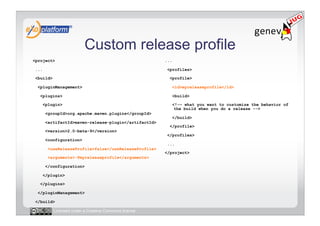 Custom release profile
<project>                                               ...

 ...                                                     <profiles>

 <build>                                                  <profile>

  <pluginManagement>                                          <id>myreleaseprofile</id>

   <plugins>                                                  <build>

       <plugin>                                               <!-– what you want to customize the behavior of
                                                               the build when you do a release -->
        <groupId>org.apache.maven.plugins</groupId>
                                                              </build>
        <artifactId>maven-release-plugin</artifactId>
                                                          </profile>
        <version>2.0-beta-9</version>
                                                         </profiles>
        <configuration>
                                                         ...
         <useReleaseProfile>false</useReleaseProfile>
                                                        </project>
         <arguments>-Pmyreleaseprofile</arguments>

        </configuration>

       </plugin>

   </plugins>

  </pluginManagement>

 </build>

           Licensed under a Creative Commons license
 
