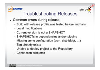 Troubleshooting Releases
●    Common errors during release:
     -  Build with release profile was tested before and fails
     -  Local modifications
     -  Current version is not a SNAPSHOT
     -  SNAPSHOTs in dependencies and/or plugins
     -  Missing some configuration (scm, distribMgt, …)
     -  Tag already exists
     -  Unable to deploy project to the Repository
     -  Connection problems




          Licensed under a Creative Commons license
 