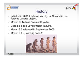 History
●    Initiated in 2001 by Jason Van Zyl in Alexandria, an
     Apache Jakarta project,
●    Moved to Turbine few months after,
●    Became a Top Level Project in 2003.
●    Maven 2.0 released in September 2005
●    Maven 3.0 … coming soon !!!




       Licensed under a Creative Commons license
 