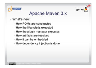 Apache Maven 3.x
●    What’s new :
     -  How POMs are constructed
     -  How the lifecycle is executed
     -  How the plugin manager executes
     -  How artifacts are resolved
     -  How it can be embedded
     -  How dependency injection is done




          Licensed under a Creative Commons license
 