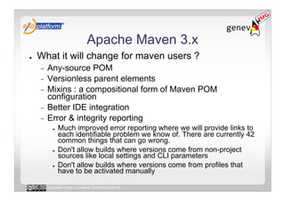Apache Maven 3.x
●    What it will change for maven users ?
     -  Any-source POM
     -  Versionless parent elements
     -  Mixins : a compositional form of Maven POM
        configuration
     -  Better IDE integration
     -  Error & integrity reporting
            ●    Much improved error reporting where we will provide links to
                 each identifiable problem we know of. There are currently 42
                 common things that can go wrong.
            ●    Don't allow builds where versions come from non-project
                 sources like local settings and CLI parameters
            ●    Don't allow builds where versions come from profiles that
                 have to be activated manually

          Licensed under a Creative Commons license
 