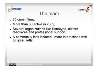 The team
●    60 committers,
●    More than 30 active in 2009,
●    Several organizations like Sonatype, deliver
     resources and professional support,
●    A community less isolated : more interactions with
     Eclipse, Jetty,




       Licensed under a Creative Commons license
 
