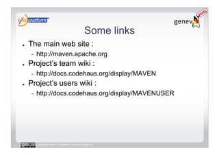 Some links
●    The main web site :
     -    http://maven.apache.org
●    Project’s team wiki :
     -    http://docs.codehaus.org/display/MAVEN
●    Project’s users wiki :
     -    http://docs.codehaus.org/display/MAVENUSER




          Licensed under a Creative Commons license
 