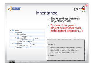 Inheritance
                                            ●     Share settings between
                                                  projects/modules
                                            ●     By default the parent
                                                  project is supposed to be
                                                  in the parent directory (../)



                                            <parent>!
                                                 <groupId>net.aheritier.sample</groupId>!
                                                 <artifactId>my-parent</artifactId>!
                                                 <version>1.0.0-SNAPSHOT<version>!
                                            </parent>!



Licensed under a Creative Commons license
 