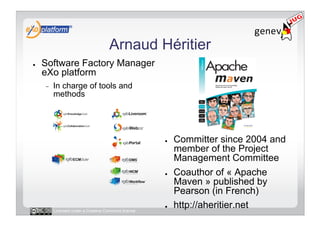 Arnaud Héritier
●    Software Factory Manager
     eXo platform
     -    In charge of tools and
          methods




                                                      ●    Committer since 2004 and
                                                           member of the Project
                                                           Management Committee
                                                      ●    Coauthor of « Apache
                                                           Maven » published by
                                                           Pearson (in French)
          Licensed under a Creative Commons license
                                                      ●    http://aheritier.net
 