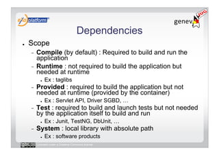 Dependencies
●    Scope
     -  Compile (by default) : Required to build and run the
        application
     -  Runtime : not required to build the application but
        needed at runtime
            ●    Ex : taglibs
     -    Provided : required to build the application but not
          needed at runtime (provided by the container)
            ●    Ex : Servlet API, Driver SGBD, …
     -    Test : required to build and launch tests but not needed
          by the application itself to build and run
            ●    Ex : Junit, TestNG, DbUnit, …
     -    System : local library with absolute path
            ●    Ex : software products
          Licensed under a Creative Commons license
 