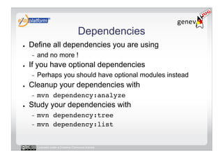 Dependencies
●    Define all dependencies you are using
     -    and no more !
●    If you have optional dependencies
     -    Perhaps you should have optional modules instead
●    Cleanup your dependencies with
     -    mvn dependency:analyze!
●    Study your dependencies with
     -  mvn dependency:tree!
     -  mvn dependency:list!



          Licensed under a Creative Commons license
 