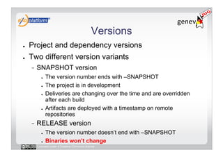 Versions
●    Project and dependency versions
●    Two different version variants
          SNAPSHOT version
            ●    The version number ends with –SNAPSHOT
            ●    The project is in development
            ●    Deliveries are changing over the time and are overridden
                 after each build
            ●    Artifacts are deployed with a timestamp on remote
                 repositories
          RELEASE version
            ●    The version number doesn’t end with –SNAPSHOT
            ●    Binaries won’t change
          Licensed under a Creative Commons license
 