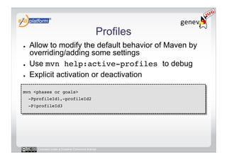 Profiles
●    Allow to modify the default behavior of Maven by
     overriding/adding some settings
●    Use mvn help:active-profiles to debug
●    Explicit activation or deactivation

mvn <phases or goals> !
     -PprofileId1,-profileId2 !
     -P!profileId3!




        Licensed under a Creative Commons license
 