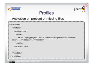 Profiles
●    Activation on present or missing files
<profiles>!
     <profile>!
       <activation>!
         <file>!
           <missing>${project.build.directory}/generated-sources/
     axistools/wsdl2java/</missing>!
         </file>!
       </activation>!
       ...!
     </profile>!
</profiles>!

        Licensed under a Creative Commons license
 