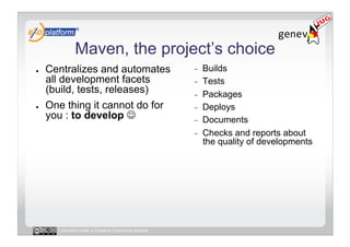 Maven, the project’s choice
●    Centralizes and automates                     -    Builds
     all development facets                        -    Tests
     (build, tests, releases)                      -    Packages
●    One thing it cannot do for                    -    Deploys
     you : to develop                             -    Documents
                                                   -    Checks and reports about
                                                        the quality of developments




       Licensed under a Creative Commons license
 