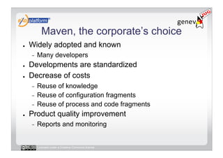 Maven, the corporate’s choice
●    Widely adopted and known
     -    Many developers
●    Developments are standardized
●    Decrease of costs
     -  Reuse of knowledge
     -  Reuse of configuration fragments
     -  Reuse of process and code fragments
●    Product quality improvement
     -    Reports and monitoring


          Licensed under a Creative Commons license
 
