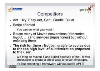 Competitors
●    Ant + Ivy, Easy Ant, Gant, Gradle, Buildr…
●    Script oriented
     -    You can do what you want !
●    Reuse many of Maven conventions (directories
     layout, …) and services (repositories) but without
     enforcing them
●    The risk for them : Not being able to evolve due
     to the too high level of customization proposed
     to the user.
     -  We tried on Maven 1 and it died because of that. It was
        impossible to create a set of tests to cover all usages.
     -  It’s like providing a framework without public API 
          Licensed under a Creative Commons license
 