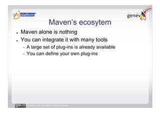 Maven’s ecosytem
●    Maven alone is nothing
●    You can integrate it with many tools
     -  A large set of plug-ins is already available
     -  You can define your own plug-ins




          Licensed under a Creative Commons license
 