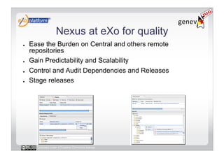 Nexus at eXo for quality
●    Ease the Burden on Central and others remote
     repositories
●    Gain Predictability and Scalability
●    Control and Audit Dependencies and Releases
●    Stage releases




       Licensed under a Creative Commons license
 