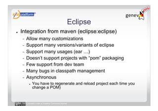 Eclipse
●    Integration from maven (eclipse:eclipse)
     -  Allow many customizations
     -  Support many versions/variants of eclipse
     -  Support many usages (ear …)
     -  Doesn’t support projects with “pom” packaging
     -  Few support from dev team
     -  Many bugs in classpath management
     -  Asynchronous
            ●    You have to regenerate and reload project each time you
                 change a POM)


          Licensed under a Creative Commons license
 