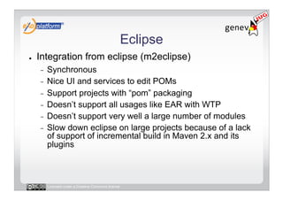 Eclipse
●    Integration from eclipse (m2eclipse)
     -  Synchronous
     -  Nice UI and services to edit POMs
     -  Support projects with “pom” packaging
     -  Doesn’t support all usages like EAR with WTP
     -  Doesn’t support very well a large number of modules
     -  Slow down eclipse on large projects because of a lack
        of support of incremental build in Maven 2.x and its
        plugins



          Licensed under a Creative Commons license
 