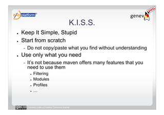K.I.S.S.
●    Keep It Simple, Stupid
●    Start from scratch
     -    Do not copy/paste what you find without understanding
●    Use only what you need
     -    It’s not because maven offers many features that you
          need to use them
            ●    Filtering
            ●    Modules
            ●    Profiles
            ●    …


          Licensed under a Creative Commons license
 